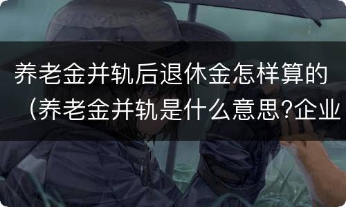 养老金并轨后退休金怎样算的（养老金并轨是什么意思?企业退休养老金并轨方案时间表）