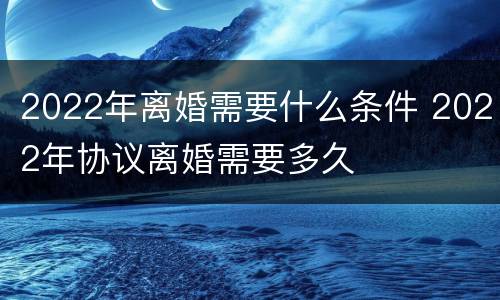 2022年离婚需要什么条件 2022年协议离婚需要多久