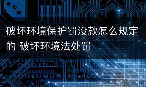 破坏环境保护罚没款怎么规定的 破坏环境法处罚