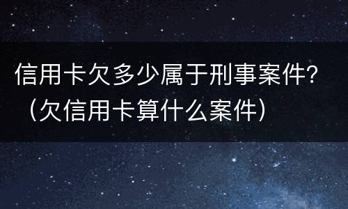 信用卡欠多少属于刑事案件？（欠信用卡算什么案件）
