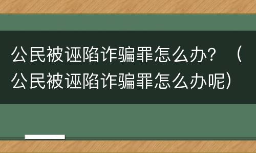 公民被诬陷诈骗罪怎么办？（公民被诬陷诈骗罪怎么办呢）