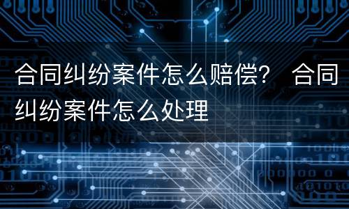 合同纠纷案件怎么赔偿？ 合同纠纷案件怎么处理