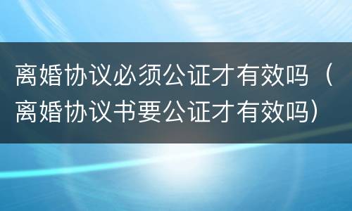 离婚协议必须公证才有效吗（离婚协议书要公证才有效吗）