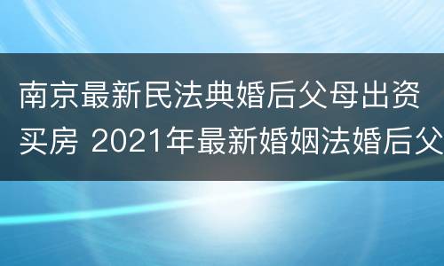 南京最新民法典婚后父母出资买房 2021年最新婚姻法婚后父母出资买房