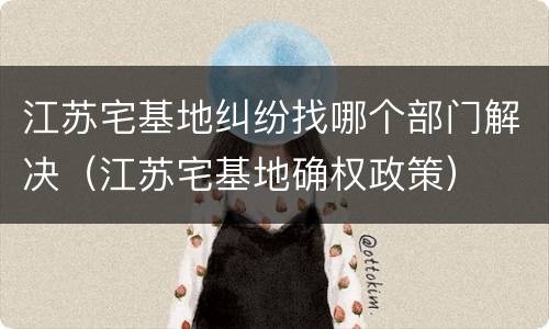 江苏宅基地纠纷找哪个部门解决（江苏宅基地确权政策）