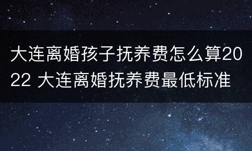 大连离婚孩子抚养费怎么算2022 大连离婚抚养费最低标准