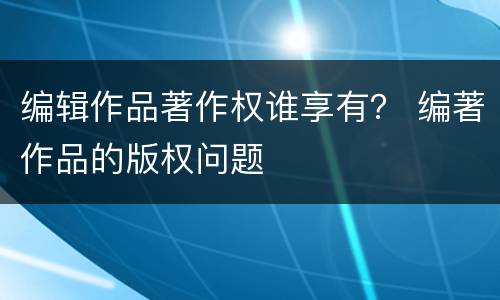 编辑作品著作权谁享有？ 编著作品的版权问题