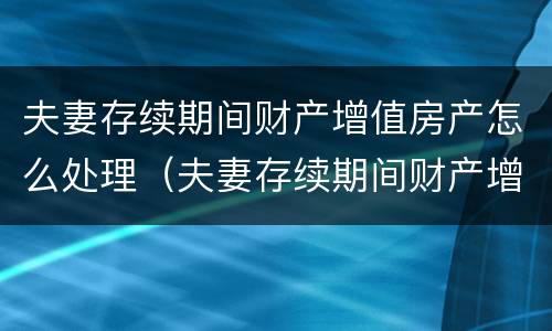 夫妻存续期间财产增值房产怎么处理（夫妻存续期间财产增值房产怎么处理的）