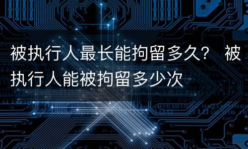 被执行人最长能拘留多久？ 被执行人能被拘留多少次