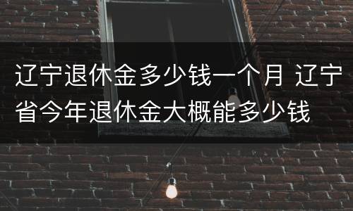 辽宁退休金多少钱一个月 辽宁省今年退休金大概能多少钱