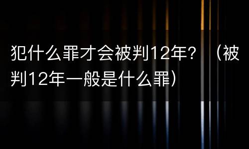 犯什么罪才会被判12年？（被判12年一般是什么罪）