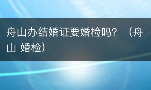 舟山办结婚证要婚检吗？（舟山 婚检）