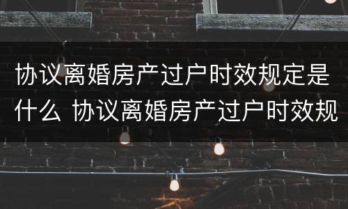 协议离婚房产过户时效规定是什么 协议离婚房产过户时效规定是什么样的
