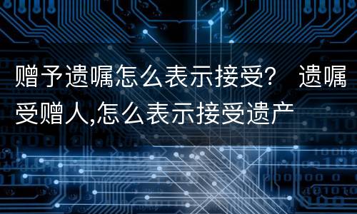 赠予遗嘱怎么表示接受？ 遗嘱受赠人,怎么表示接受遗产