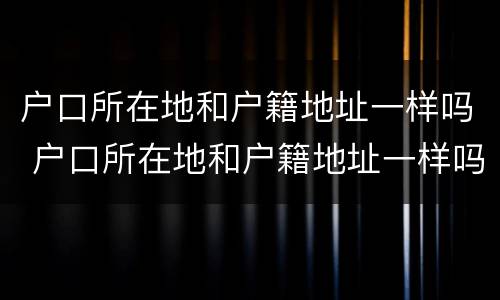 户口所在地和户籍地址一样吗 户口所在地和户籍地址一样吗怎么查