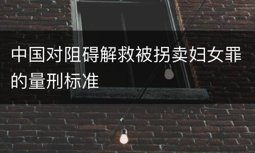 中国对阻碍解救被拐卖妇女罪的量刑标准