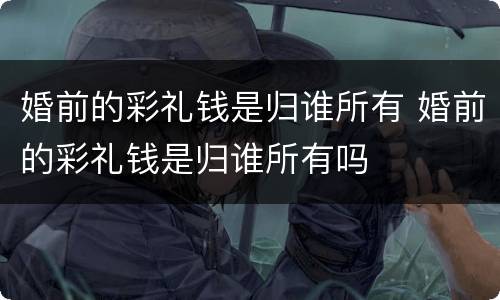 婚前的彩礼钱是归谁所有 婚前的彩礼钱是归谁所有吗