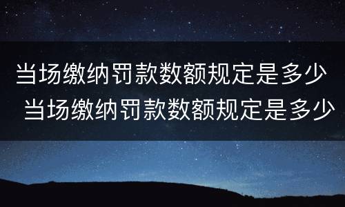 当场缴纳罚款数额规定是多少 当场缴纳罚款数额规定是多少元