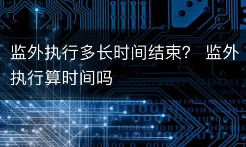 监外执行多长时间结束？ 监外执行算时间吗