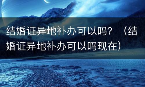 结婚证异地补办可以吗？（结婚证异地补办可以吗现在）