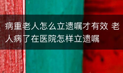 病重老人怎么立遗嘱才有效 老人病了在医院怎样立遗嘱
