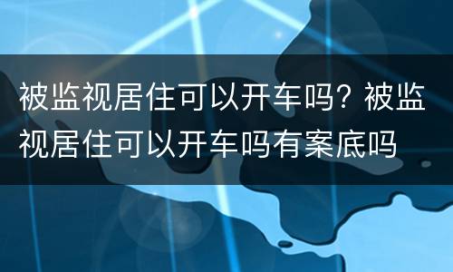 被监视居住可以开车吗? 被监视居住可以开车吗有案底吗