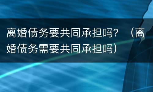 离婚债务要共同承担吗？（离婚债务需要共同承担吗）