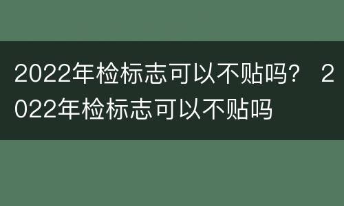 2022年检标志可以不贴吗？ 2022年检标志可以不贴吗