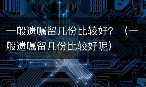 一般遗嘱留几份比较好？（一般遗嘱留几份比较好呢）