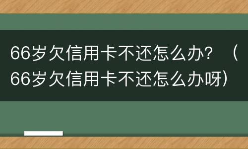 66岁欠信用卡不还怎么办？（66岁欠信用卡不还怎么办呀）