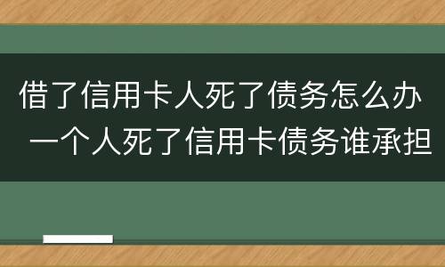 借了信用卡人死了债务怎么办 一个人死了信用卡债务谁承担