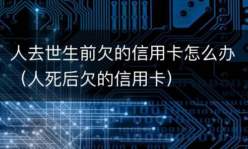 人去世生前欠的信用卡怎么办（人死后欠的信用卡）