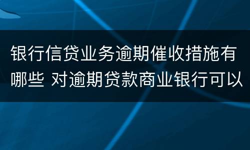 银行信贷业务逾期催收措施有哪些 对逾期贷款商业银行可以采取哪些催收手段