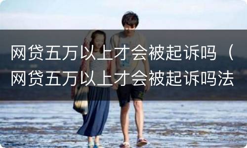 网贷五万以上才会被起诉吗（网贷五万以上才会被起诉吗法院）
