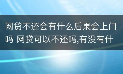 网贷不还会有什么后果会上门吗 网贷可以不还吗,有没有什么后果