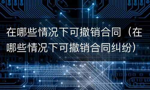 在哪些情况下可撤销合同（在哪些情况下可撤销合同纠纷）