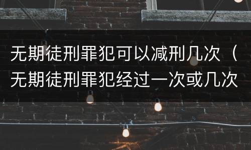 无期徒刑罪犯可以减刑几次（无期徒刑罪犯经过一次或几次减刑后）