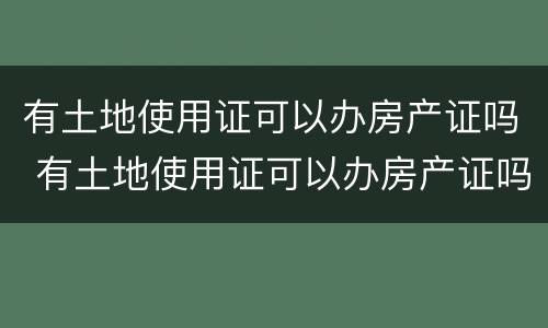 有土地使用证可以办房产证吗 有土地使用证可以办房产证吗现在