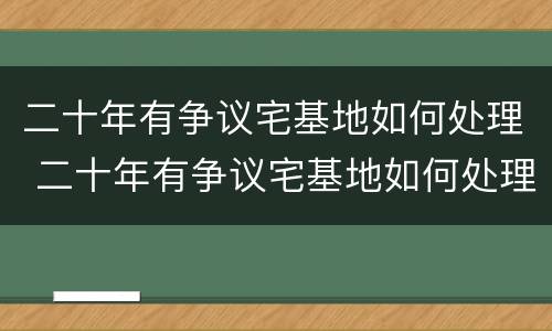 二十年有争议宅基地如何处理 二十年有争议宅基地如何处理对方有土地证