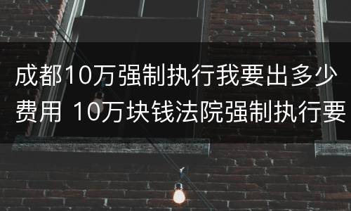 成都10万强制执行我要出多少费用 10万块钱法院强制执行要多久