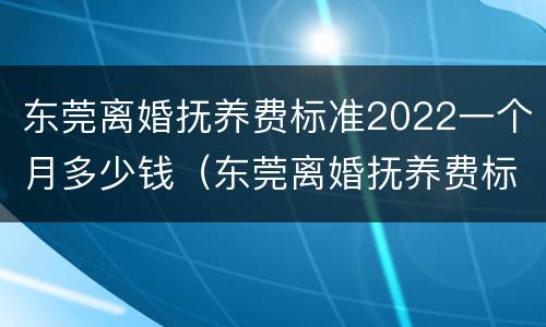 东莞离婚抚养费标准2022一个月多少钱（东莞离婚抚养费标准2022一个月多少钱啊）