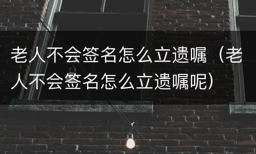 老人不会签名怎么立遗嘱（老人不会签名怎么立遗嘱呢）