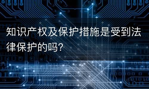 知识产权及保护措施是受到法律保护的吗？