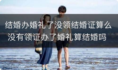 结婚办婚礼了没领结婚证算么 没有领证办了婚礼算结婚吗