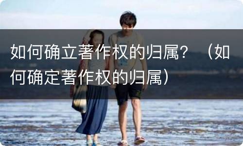 如何确立著作权的归属？（如何确定著作权的归属）