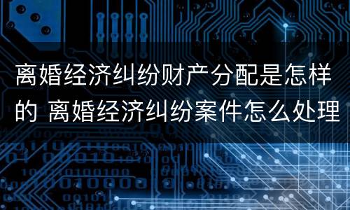离婚经济纠纷财产分配是怎样的 离婚经济纠纷案件怎么处理