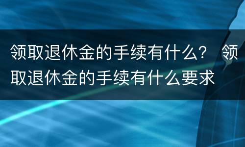 领取退休金的手续有什么？ 领取退休金的手续有什么要求