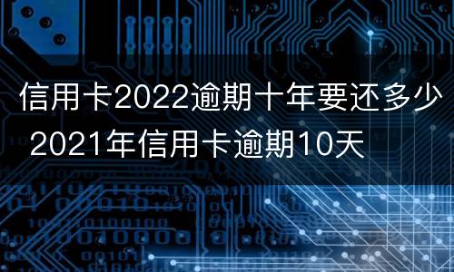 信用卡2022逾期十年要还多少 2021年信用卡逾期10天