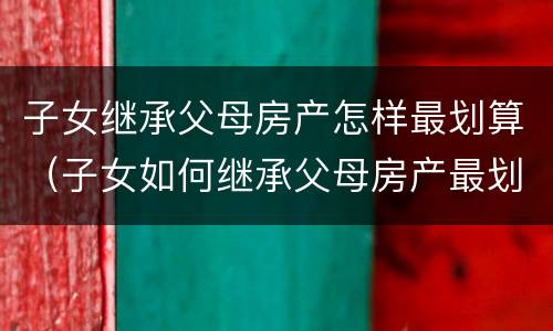 子女继承父母房产怎样最划算（子女如何继承父母房产最划算）