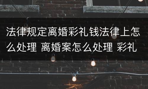 法律规定离婚彩礼钱法律上怎么处理 离婚案怎么处理 彩礼钱